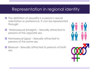 Representation in regional identity
 The definition of sexuality is a person's sexual
orientation or preference. It can be represented
through:
 Heterosexual (straight) – Sexually attracted to
persons of the opposite sex .
 Homosexual (gay) – Sexually attracted to
persons of the same sex.
 Bisexual – Sexually attracted to persons of both
sex.
 