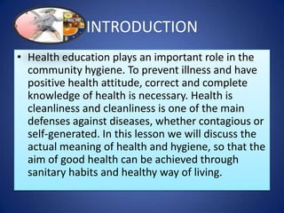 INTRODUCTION
• Health education plays an important role in the
community hygiene. To prevent illness and have
positive health attitude, correct and complete
knowledge of health is necessary. Health is
cleanliness and cleanliness is one of the main
defenses against diseases, whether contagious or
self-generated. In this lesson we will discuss the
actual meaning of health and hygiene, so that the
aim of good health can be achieved through
sanitary habits and healthy way of living.
 