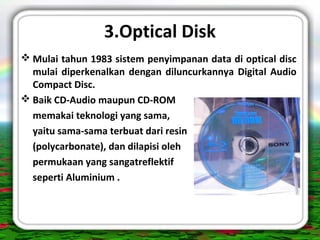 3.Optical Disk
 Mulai tahun 1983 sistem penyimpanan data di optical disc
mulai diperkenalkan dengan diluncurkannya Digital Audio
Compact Disc.
 Baik CD-Audio maupun CD-ROM
memakai teknologi yang sama,
yaitu sama-sama terbuat dari resin
(polycarbonate), dan dilapisi oleh
permukaan yang sangatreflektif
seperti Aluminium .
 