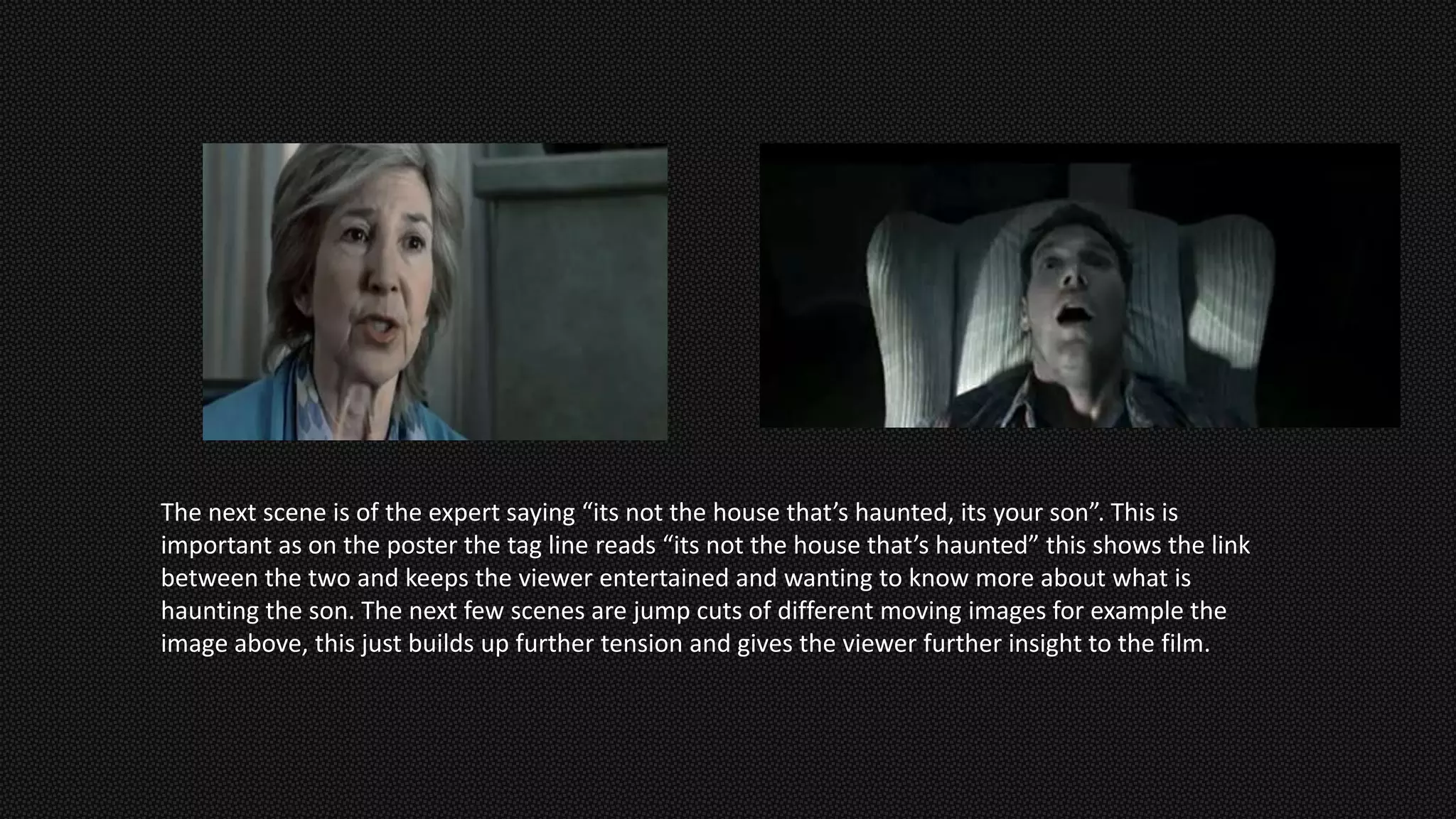 The next scene is of the expert saying “its not the house that’s haunted, its your son”. This is
important as on the poster the tag line reads “its not the house that’s haunted” this shows the link
between the two and keeps the viewer entertained and wanting to know more about what is
haunting the son. The next few scenes are jump cuts of different moving images for example the
image above, this just builds up further tension and gives the viewer further insight to the film.
 
