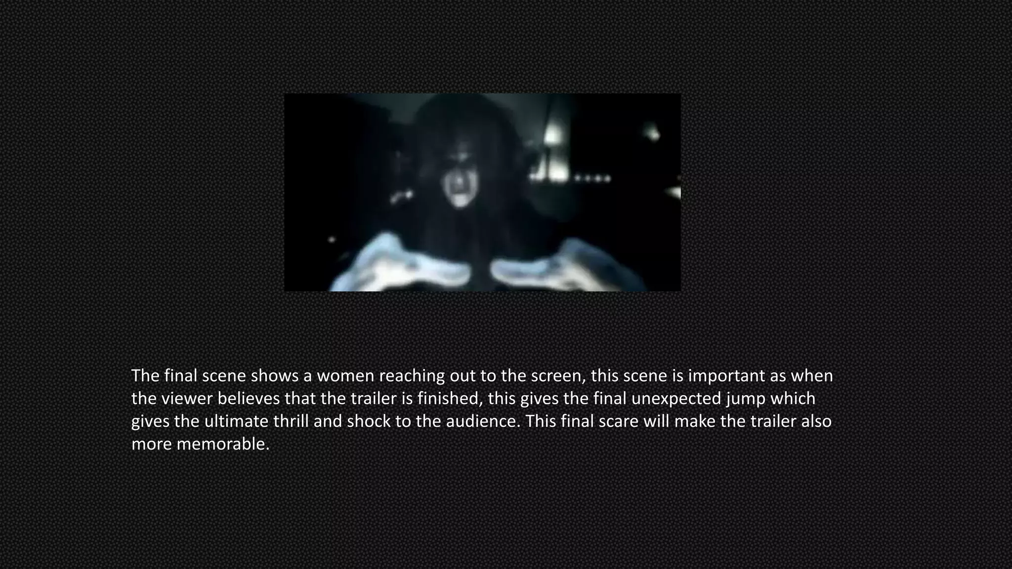 The final scene shows a women reaching out to the screen, this scene is important as when
the viewer believes that the trailer is finished, this gives the final unexpected jump which
gives the ultimate thrill and shock to the audience. This final scare will make the trailer also
more memorable.
 