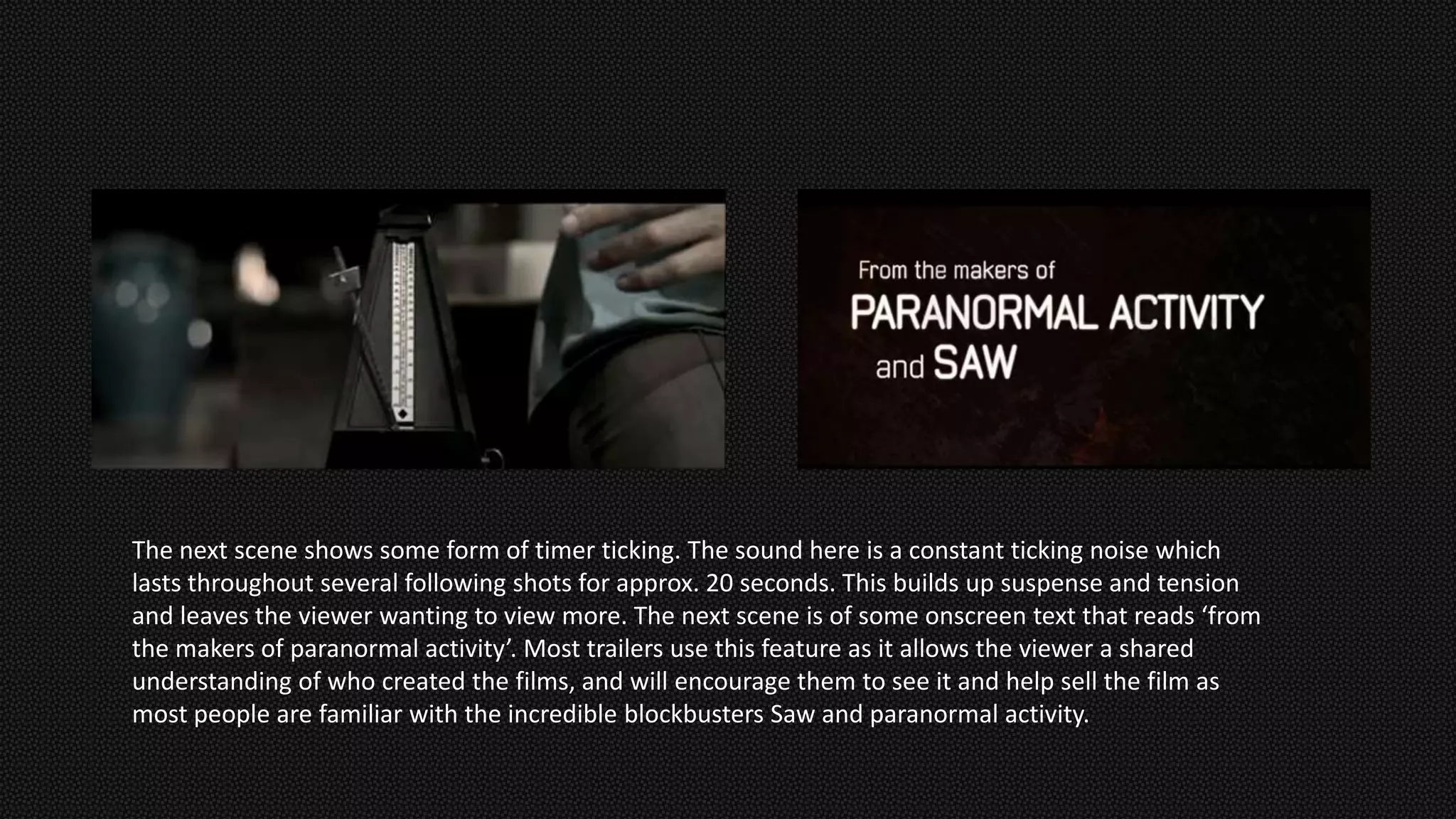 The next scene shows some form of timer ticking. The sound here is a constant ticking noise which
lasts throughout several following shots for approx. 20 seconds. This builds up suspense and tension
and leaves the viewer wanting to view more. The next scene is of some onscreen text that reads ‘from
the makers of paranormal activity’. Most trailers use this feature as it allows the viewer a shared
understanding of who created the films, and will encourage them to see it and help sell the film as
most people are familiar with the incredible blockbusters Saw and paranormal activity.
 