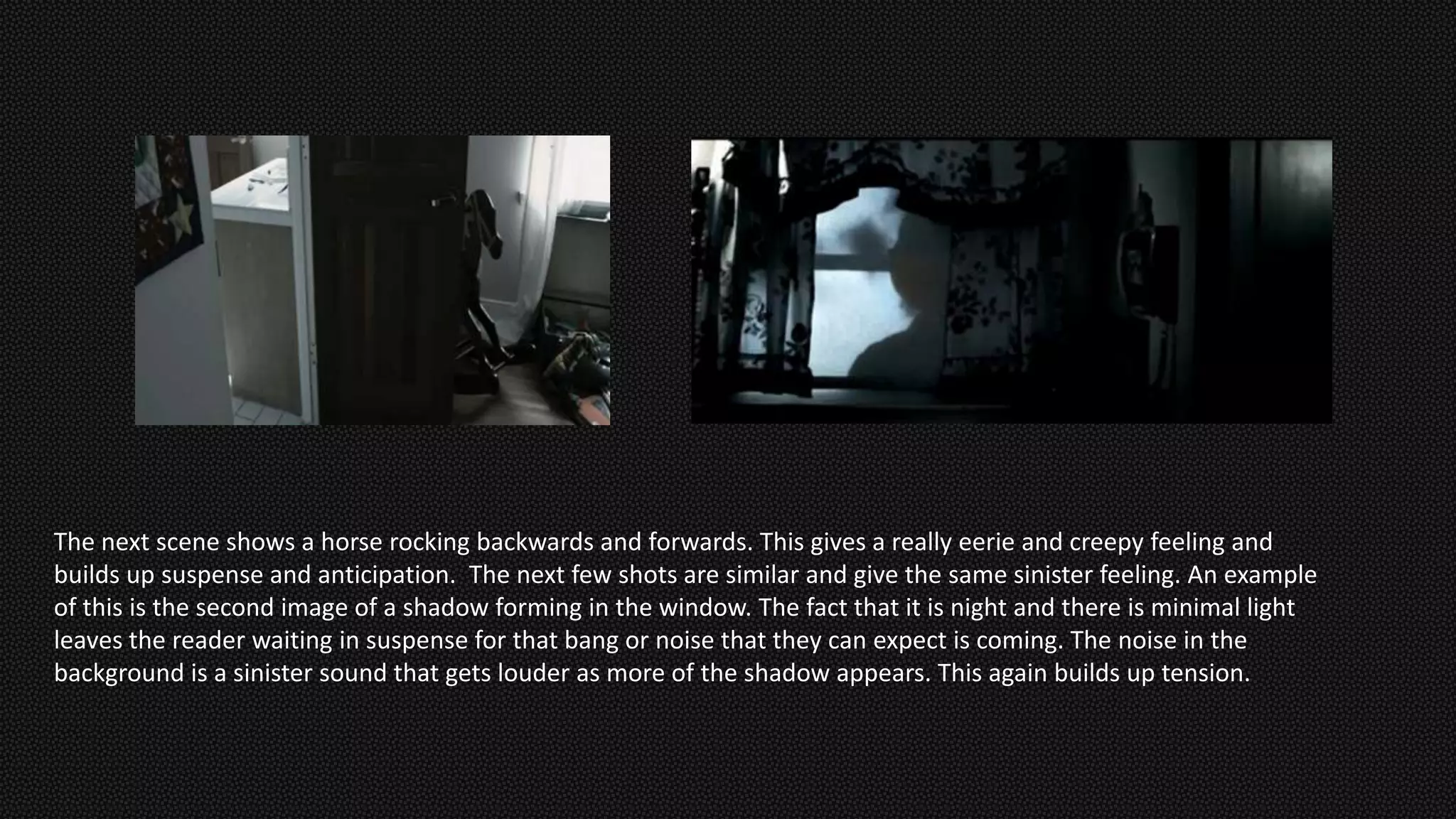 The next scene shows a horse rocking backwards and forwards. This gives a really eerie and creepy feeling and
builds up suspense and anticipation. The next few shots are similar and give the same sinister feeling. An example
of this is the second image of a shadow forming in the window. The fact that it is night and there is minimal light
leaves the reader waiting in suspense for that bang or noise that they can expect is coming. The noise in the
background is a sinister sound that gets louder as more of the shadow appears. This again builds up tension.
 