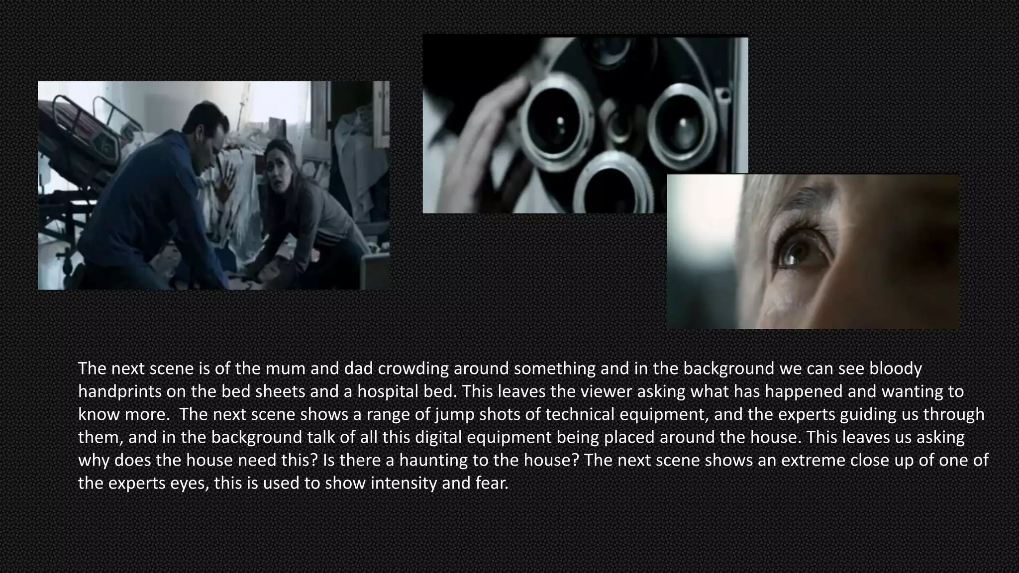 The next scene is of the mum and dad crowding around something and in the background we can see bloody
handprints on the bed sheets and a hospital bed. This leaves the viewer asking what has happened and wanting to
know more. The next scene shows a range of jump shots of technical equipment, and the experts guiding us through
them, and in the background talk of all this digital equipment being placed around the house. This leaves us asking
why does the house need this? Is there a haunting to the house? The next scene shows an extreme close up of one of
the experts eyes, this is used to show intensity and fear.
 
