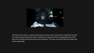 The final scene shows a women reaching out to the screen, this scene is important as when
the viewer believes that the trailer is finished, this gives the final unexpected jump which
gives the ultimate thrill and shock to the audience. This final scare will make the trailer also
more memorable.
 