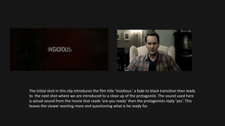 The initial shot in this clip introduces the film title ‘Insidious.’ a fade to black transition then leads
to the next shot where we are introduced to a close up of the protagonist. The sound used here
is actual sound from the movie that reads ‘are you ready’ then the protagonists reply ‘yes’. This
leaves the viewer wanting more and questioning what is he ready for.
 