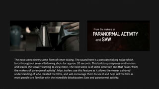 The next scene shows some form of timer ticking. The sound here is a constant ticking noise which
lasts throughout several following shots for approx. 20 seconds. This builds up suspense and tension
and leaves the viewer wanting to view more. The next scene is of some onscreen text that reads ‘from
the makers of paranormal activity’. Most trailers use this feature as it allows the viewer a shared
understanding of who created the films, and will encourage them to see it and help sell the film as
most people are familiar with the incredible blockbusters Saw and paranormal activity.
 