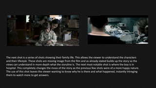 The next shot is a series of shots showing their family life. This allows the viewer to understand the characters
and their lifestyle. These shots are moving image from the film and as already stated builds up the story so the
views can understand in more depth what the storyline is. The next most notable shot is where the boy is in
hospital. This completely changes the moos of the story as the previous few shots were of a more happy nature.
The use of this shot leaves the viewer wanting to know why he is there and what happened, instantly intreging
them to watch more to get answers.
 