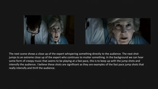 The next scene shows a close up of the expert whispering something directly to the audience. The next shot
jumps to an extreme close up of the expert who continues to mutter something. In the background we can hear
some form of creepy music that seems to be playing at a fast pace, this is to keep up with the jump shots and
intensify the audience. I believe these shots are significant as they are examples of the fast pace jump shots that
really intensify and thrill the audience.
 