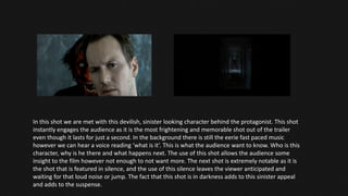 In this shot we are met with this devilish, sinister looking character behind the protagonist. This shot
instantly engages the audience as it is the most frightening and memorable shot out of the trailer
even though it lasts for just a second. In the background there is still the eerie fast paced music
however we can hear a voice reading ‘what is it’. This is what the audience want to know. Who is this
character, why is he there and what happens next. The use of this shot allows the audience some
insight to the film however not enough to not want more. The next shot is extremely notable as it is
the shot that is featured in silence, and the use of this silence leaves the viewer anticipated and
waiting for that loud noise or jump. The fact that this shot is in darkness adds to this sinister appeal
and adds to the suspense.
 