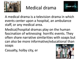 Medical drama
A medical drama is a television drama in which
events center upon a hospital, an ambulance
staff, or any medical area.
Medical/hospital dramas play on the human
fascination of witnessing horrific events. They
often share narrative similarities with soaps but
can also be more informative/educational than
soaps
Casualty, holby city, er
 