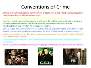 Conventions of Crime
Setting- Crime genre are set in a well known city or capital that is created to be a dangerous place
this is because there is a high crime rate there.
Characters- are crime solvers, criminals, victims, family and friends of victim.
Narrative- includes a crime that needs to be solved, at the end the crime is solved and criminal is
punished, lead characters will have a back story and include there personal life in the
narrative, there is also a mystery for the audience to solve.
Camera angles- the camera normally follows the detective who is solving the crime, there is close
ups and extreme close ups when the crime is on the verge of being solved or intense moments.
Lighting- the lighting is often dark when showing the criminal and the criminal is in dark clothes this
is to stereotype of a criminal.
Props- include guns, weapons, laboratory equipment, police cars/banners, magnifying glass and
newspapers.
Music- unusually a monotone humming in the background to create tension towards the audience.
 