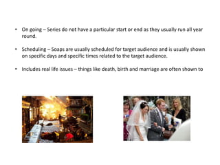 • On going – Series do not have a particular start or end as they usually run all year
round.
• Scheduling – Soaps are usually scheduled for target audience and is usually shown
on specific days and specific times related to the target audience.
• Includes real life issues – things like death, birth and marriage are often shown to
make the soap as real as possible.
 