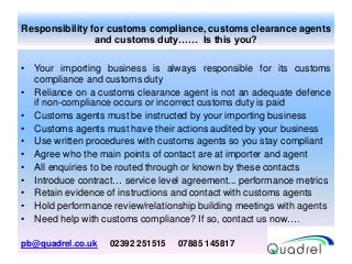 Responsibility for customs compliance, customs clearance agents
and customs duty…… Is this you?
• Your importing business is always responsible for its customs
compliance and customs duty
• Reliance on a customs clearance agent is not an adequate defence
if non-compliance occurs or incorrect customs duty is paid
• Customs agents must be instructed by your importing business
• Customs agents must have their actions audited by your business
• Use written procedures with customs agents so you stay compliant
• Agree who the main points of contact are at importer and agent
• All enquiries to be routed through or known by these contacts
• Introduce contract… service level agreement... performance metrics
• Retain evidence of instructions and contact with customs agents
• Hold performance review/relationship building meetings with agents
• Need help with customs compliance? If so, contact us now….
pb@quadrel.co.uk 02392 251515 07885 145817
 