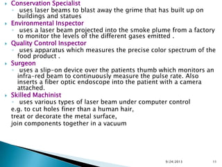  Conservation Specialist
◦ uses laser beams to blast away the grime that has built up on
buildings and statues
 Environmental Inspector
◦ uses a laser beam projected into the smoke plume from a factory
to monitor the levels of the different gases emitted .
 Quality Control Inspector
◦ uses apparatus which measures the precise color spectrum of the
food product .
 Surgeon
◦ uses a slip-on device over the patients thumb which monitors an
infra-red beam to continuously measure the pulse rate. Also
inserts a fiber optic endoscope into the patient with a camera
attached.
 Skilled Machinist
◦ uses various types of laser beam under computer control
e.g. to cut holes finer than a human hair,
treat or decorate the metal surface,
join components together in a vacuum
9/24/2013 11
 