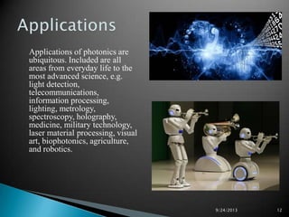 Applications of photonics are
ubiquitous. Included are all
areas from everyday life to the
most advanced science, e.g.
light detection,
telecommunications,
information processing,
lighting, metrology,
spectroscopy, holography,
medicine, military technology,
laser material processing, visual
art, biophotonics, agriculture,
and robotics.
9/24/2013 12
 