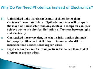 1) Uninhibited light travels thousands of times faster than
electrons in computer chips. Optical computers will compute
thousand of times faster than any electronic computer can ever
achieve due to the physical limitation differences between light
and electricity.
2) Can packed more wavelengths (that is information channels)
into a optical fibre so that the transmission bandwidth is
increased than conventional copper wires.
3) Light encounters no electromagnetic interference than that of
electron in copper wires.
9/24/2013 9
 