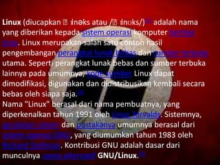 Linux (diucapkan ˈlɪnəks atau /ˈlɪnʊks/)[1] adalah nama
yang diberikan kepada sistem operasi komputer bertipe
Unix. Linux merupakan salah satu contoh hasil
pengembangan perangkat lunak bebas dan sumber terbuka
utama. Seperti perangkat lunak bebas dan sumber terbuka
lainnya pada umumnya, kode sumber Linux dapat
dimodifikasi, digunakan dan didistribusikan kembali secara
bebas oleh siapa saja.[2]
Nama "Linux" berasal dari nama pembuatnya, yang
diperkenalkan tahun 1991 oleh Linus Torvalds. Sistemnya,
peralatan sistem dan pustakanya umumnya berasal dari
sistem operasi GNU, yang diumumkan tahun 1983 oleh
Richard Stallman. Kontribusi GNU adalah dasar dari
munculnya nama alternatif GNU/Linux.[3]
 