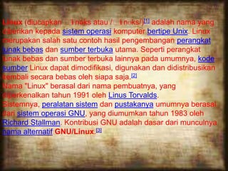 Linux (diucapkan ˈlɪnəks atau /ˈlɪnʊks/)[1] adalah nama yang
diberikan kepada sistem operasi komputer bertipe Unix. Linux
merupakan salah satu contoh hasil pengembangan perangkat
lunak bebas dan sumber terbuka utama. Seperti perangkat
lunak bebas dan sumber terbuka lainnya pada umumnya, kode
sumber Linux dapat dimodifikasi, digunakan dan didistribusikan
kembali secara bebas oleh siapa saja.[2]
Nama "Linux" berasal dari nama pembuatnya, yang
diperkenalkan tahun 1991 oleh Linus Torvalds.
Sistemnya, peralatan sistem dan pustakanya umumnya berasal
dari sistem operasi GNU, yang diumumkan tahun 1983 oleh
Richard Stallman. Kontribusi GNU adalah dasar dari munculnya
nama alternatif GNU/Linux.[3]
 