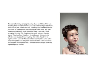 This is an advertising campaign showing abuse to children. They way
that they have made this is they have used a sad looking child to make
those looking feel bad for the child. Then they have used harsh words
that could be used towards the child to make them upset, and they
have placed the words in the position to make it look like a hand
strangling the child. This shows that the words are more than just
words. They have kept this advert simple because it is extremely
effective and you don/t need anything else within the advert to
explain what it is about. The colours have been kept the same as the
original image because they want to show that this is a real situation
that happens to real people and it is important that people know that
it generally does happen.
 