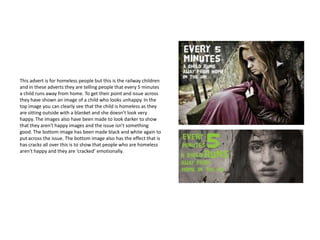 This advert is for homeless people but this is the railway children
and in these adverts they are telling people that every 5 minutes
a child runs away from home. To get their point and issue across
they have shown an image of a child who looks unhappy. In the
top image you can clearly see that the child is homeless as they
are sitting outside with a blanket and she doesn’t look very
happy. The images also have been made to look darker to show
that they aren't happy images and the issue isn't something
good. The bottom image has been made black and white again to
put across the issue. The bottom image also has the effect that is
has cracks all over this is to show that people who are homeless
aren't happy and they are ‘cracked’ emotionally.
 
