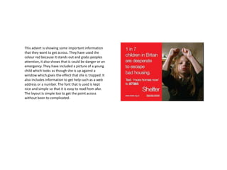 This advert is showing some important information
that they want to get across. They have used the
colour red because it stands out and grabs peoples
attention, it also shows that is could be danger or an
emergency. They have included a picture of a young
child which looks as though she is up against a
window which gives the effect that she is trapped. It
also includes information to get help such as a web
address or a number. The font that is used is kept
nice and simple so that it is easy to read from afar.
The layout is simple too to get the point across
without been to complicated.
 