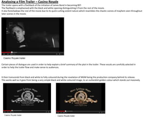 Analysing a Film Trailer – Casino Royale
The trailer opens with a flashback of the initiation of James Bond in becoming 007.
The flashback is emphasised with the black and white opening distinguishing it from the rest of the movie.
It also foreshadows the rest of the movie due to its quick-cutting violent nature which resembles the chaotic scenes of mayhem seen throughout
later scenes in the movie.
Certain pieces of dialogue are used in order to help explain a brief summary of the plot in the trailer. These vocals are carefully selected in
order to help the trailer flow and make sense to audiences.
It then transcends from black and white to fully coloured during the revelation of MGM being the production company behind its release.
This works well as it goes from being a very simple black and white coloured image, to an outlandish golden colour which stands out massively.
 