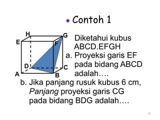 10
Contoh 1
Diketahui kubus
ABCD.EFGH
a. Proyeksi garis EF
pada bidang ABCD
adalah….A B
CD
H
E F
G
b. Jika panjang rusuk kubus 6 cm,
Panjang proyeksi garis CG
pada bidang BDG adalah….
 