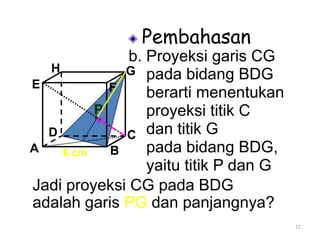 12
Pembahasan
b. Proyeksi garis CG
pada bidang BDG
berarti menentukan
proyeksi titik C
dan titik G
pada bidang BDG,
yaitu titik P dan G
A B
CD
H
E F
G
Jadi proyeksi CG pada BDG
adalah garis PG dan panjangnya?
P
6 cm
 