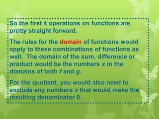 So the first 4 operations on functions are
pretty straight forward.
The rules for the domain of functions would
apply to these combinations of functions as
well. The domain of the sum, difference or
product would be the numbers x in the
domains of both f and g.
For the quotient, you would also need to
exclude any numbers x that would make the
resulting denominator 0.
 