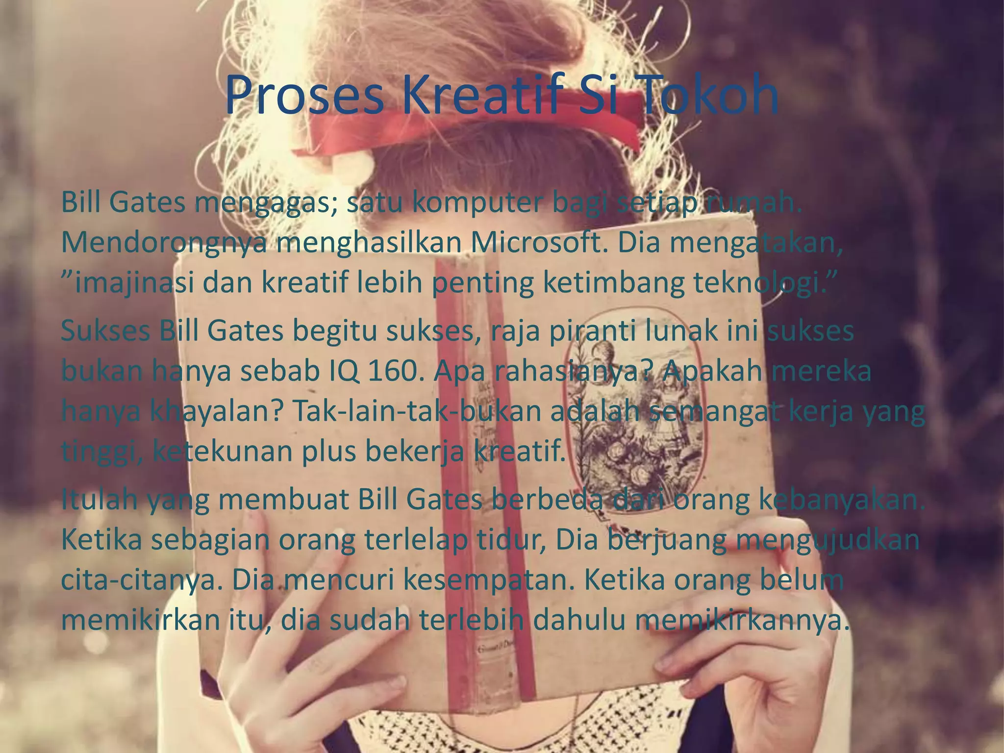 Proses Kreatif Si Tokoh
Bill Gates mengagas; satu komputer bagi setiap rumah.
Mendorongnya menghasilkan Microsoft. Dia mengatakan,
”imajinasi dan kreatif lebih penting ketimbang teknologi.”
Sukses Bill Gates begitu sukses, raja piranti lunak ini sukses
bukan hanya sebab IQ 160. Apa rahasianya? Apakah mereka
hanya khayalan? Tak-lain-tak-bukan adalah semangat kerja yang
tinggi, ketekunan plus bekerja kreatif.
Itulah yang membuat Bill Gates berbeda dari orang kebanyakan.
Ketika sebagian orang terlelap tidur, Dia berjuang mengujudkan
cita-citanya. Dia mencuri kesempatan. Ketika orang belum
memikirkan itu, dia sudah terlebih dahulu memikirkannya.
 