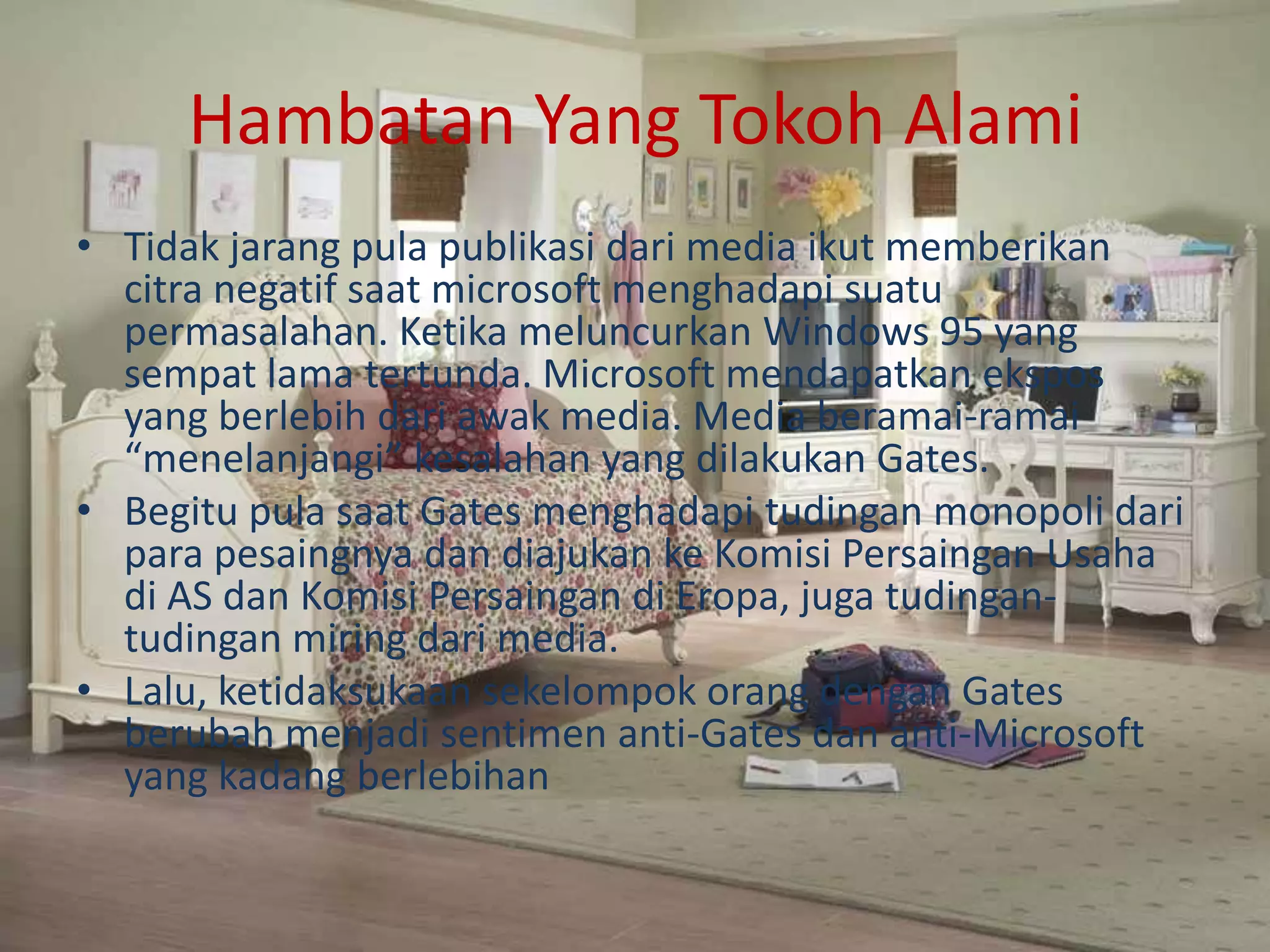 Hambatan Yang Tokoh Alami
• Tidak jarang pula publikasi dari media ikut memberikan
citra negatif saat microsoft menghadapi suatu
permasalahan. Ketika meluncurkan Windows 95 yang
sempat lama tertunda. Microsoft mendapatkan ekspos
yang berlebih dari awak media. Media beramai-ramai
“menelanjangi” kesalahan yang dilakukan Gates.
• Begitu pula saat Gates menghadapi tudingan monopoli dari
para pesaingnya dan diajukan ke Komisi Persaingan Usaha
di AS dan Komisi Persaingan di Eropa, juga tudingan-
tudingan miring dari media.
• Lalu, ketidaksukaan sekelompok orang dengan Gates
berubah menjadi sentimen anti-Gates dan anti-Microsoft
yang kadang berlebihan
 