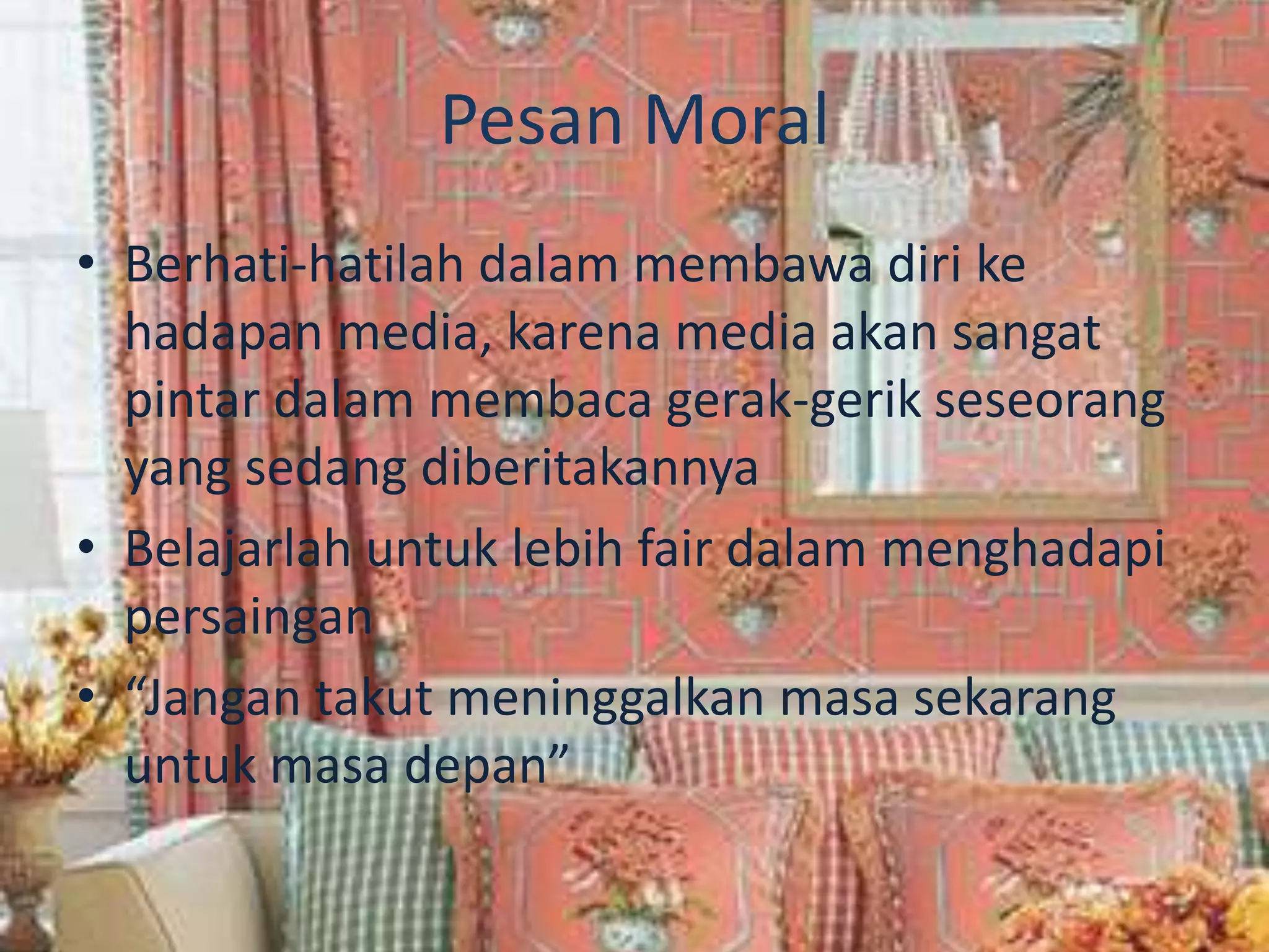 Pesan Moral
• Berhati-hatilah dalam membawa diri ke
hadapan media, karena media akan sangat
pintar dalam membaca gerak-gerik seseorang
yang sedang diberitakannya
• Belajarlah untuk lebih fair dalam menghadapi
persaingan
• “Jangan takut meninggalkan masa sekarang
untuk masa depan”
 