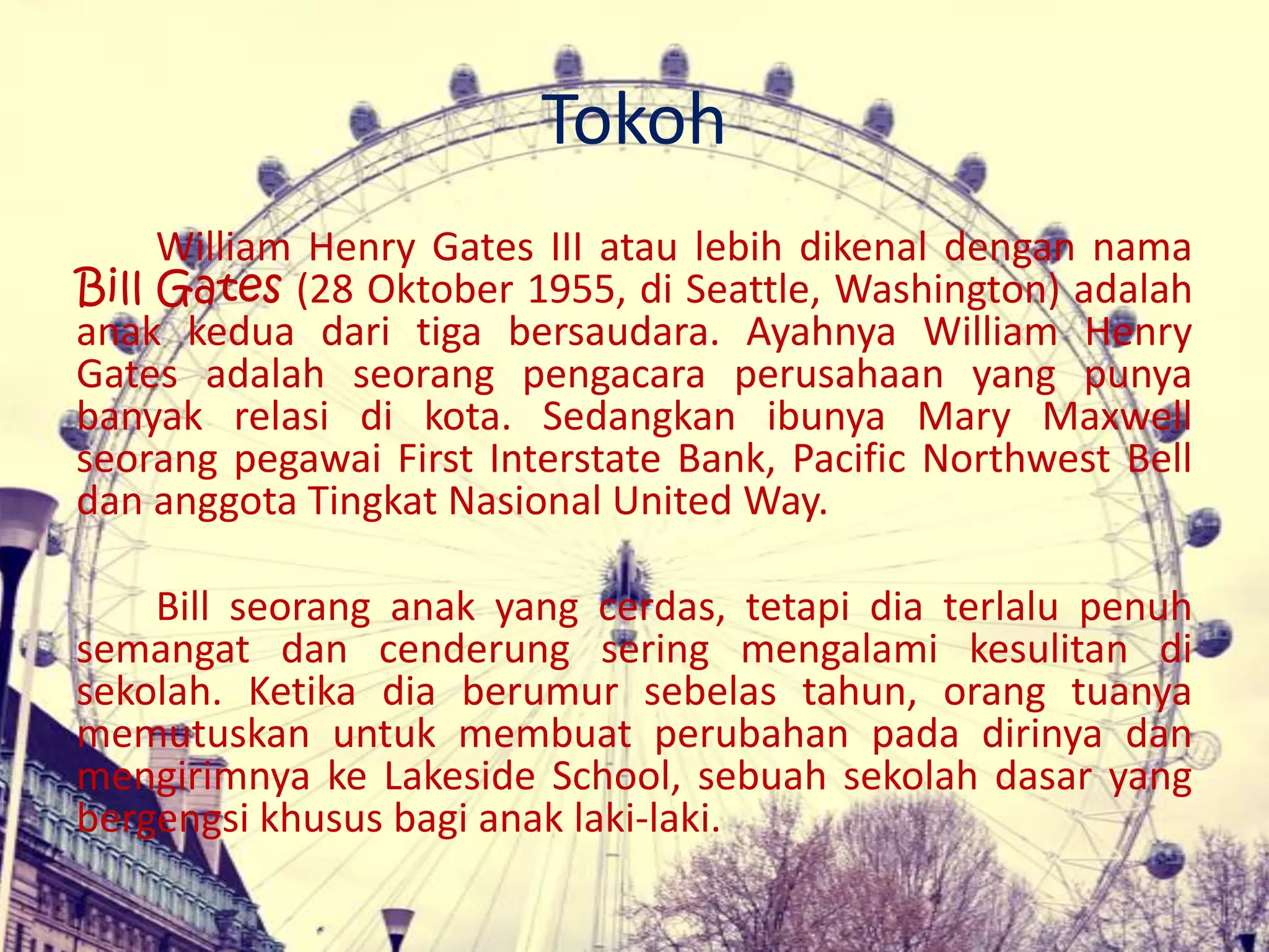 Tokoh
William Henry Gates III atau lebih dikenal dengan nama
Bill Gates (28 Oktober 1955, di Seattle, Washington) adalah
anak kedua dari tiga bersaudara. Ayahnya William Henry
Gates adalah seorang pengacara perusahaan yang punya
banyak relasi di kota. Sedangkan ibunya Mary Maxwell
seorang pegawai First Interstate Bank, Pacific Northwest Bell
dan anggota Tingkat Nasional United Way.
Bill seorang anak yang cerdas, tetapi dia terlalu penuh
semangat dan cenderung sering mengalami kesulitan di
sekolah. Ketika dia berumur sebelas tahun, orang tuanya
memutuskan untuk membuat perubahan pada dirinya dan
mengirimnya ke Lakeside School, sebuah sekolah dasar yang
bergengsi khusus bagi anak laki-laki.
 