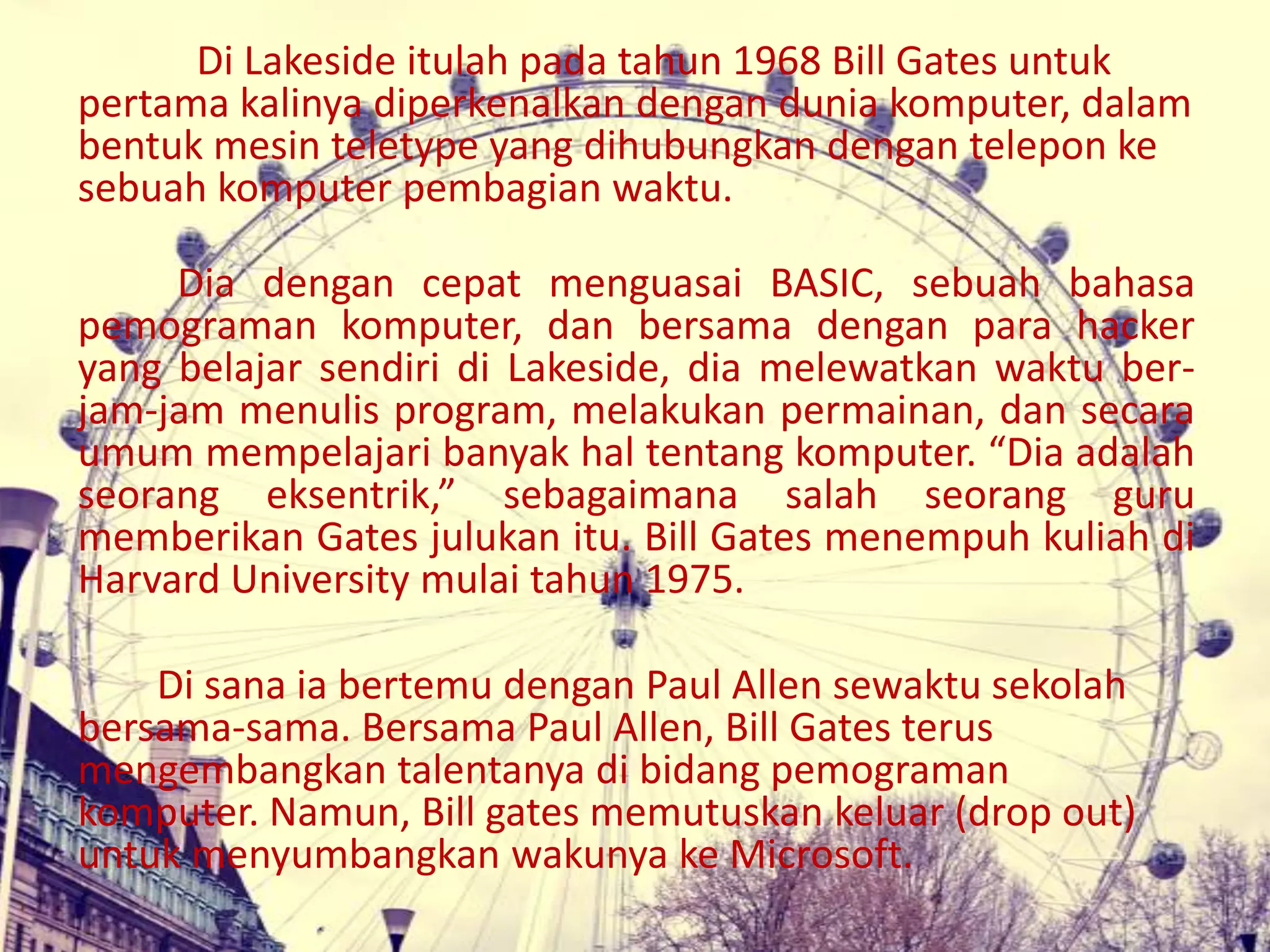 Di Lakeside itulah pada tahun 1968 Bill Gates untuk
pertama kalinya diperkenalkan dengan dunia komputer, dalam
bentuk mesin teletype yang dihubungkan dengan telepon ke
sebuah komputer pembagian waktu.
Dia dengan cepat menguasai BASIC, sebuah bahasa
pemograman komputer, dan bersama dengan para hacker
yang belajar sendiri di Lakeside, dia melewatkan waktu ber-
jam-jam menulis program, melakukan permainan, dan secara
umum mempelajari banyak hal tentang komputer. “Dia adalah
seorang eksentrik,” sebagaimana salah seorang guru
memberikan Gates julukan itu. Bill Gates menempuh kuliah di
Harvard University mulai tahun 1975.
Di sana ia bertemu dengan Paul Allen sewaktu sekolah
bersama-sama. Bersama Paul Allen, Bill Gates terus
mengembangkan talentanya di bidang pemograman
komputer. Namun, Bill gates memutuskan keluar (drop out)
untuk menyumbangkan wakunya ke Microsoft.
 