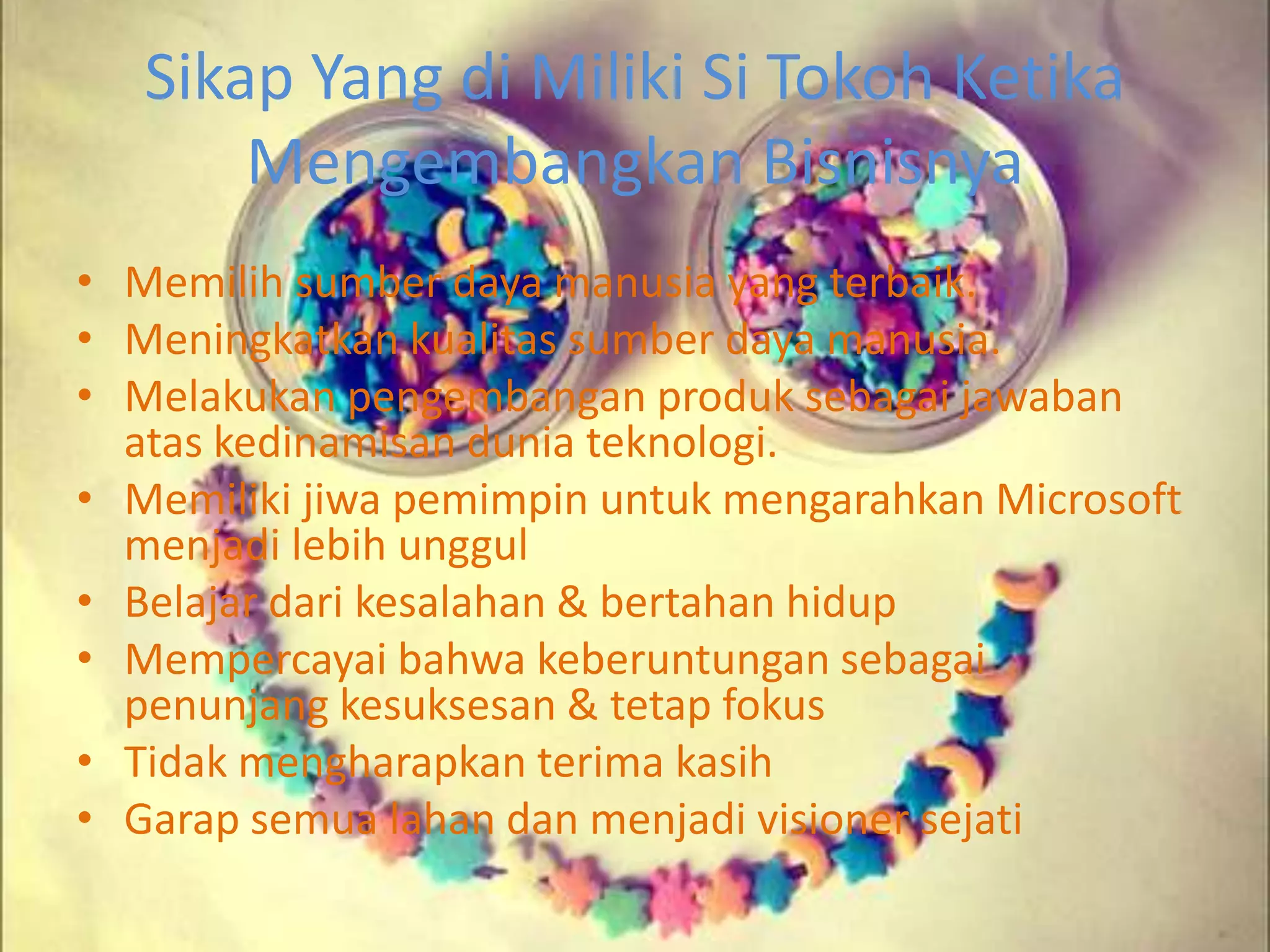 Sikap Yang di Miliki Si Tokoh Ketika
Mengembangkan Bisnisnya
• Memilih sumber daya manusia yang terbaik.
• Meningkatkan kualitas sumber daya manusia.
• Melakukan pengembangan produk sebagai jawaban
atas kedinamisan dunia teknologi.
• Memiliki jiwa pemimpin untuk mengarahkan Microsoft
menjadi lebih unggul
• Belajar dari kesalahan & bertahan hidup
• Mempercayai bahwa keberuntungan sebagai
penunjang kesuksesan & tetap fokus
• Tidak mengharapkan terima kasih
• Garap semua lahan dan menjadi visioner sejati
 