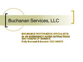 Buchanan Services, LLC
INSURANCE RESTORATION SPECIALISTSINSURANCE RESTORATION SPECIALISTS
24 HR EMERGENCY WATER EXTRACTIONS24 HR EMERGENCY WATER EXTRACTIONS
AND BOARD-UP SERVICEAND BOARD-UP SERVICE
Fully licensed & Insured: CGC 060676Fully licensed & Insured: CGC 060676
 