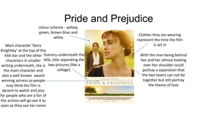 Pride and Prejudice
colour scheme - yellow,
green, brown blue and
white
Clothes they are wearing
represent the time the film
is set in
With the man being behind
her and her almost looking
over her shoulder could
portray a separation that
the two lovers can not be
together but still portray
the theme of love
Scenery underneath the
title, title separating the
two pictures (like a
collage)
Main character 'Keira
Knightley' at the top of the
title bar and the other
characters in smaller
writing underneath, she is
the main character and
also a well known award
winning actress so people
may think the film is
decent to watch and also
for people who are a fan of
the actress will go see it as
soon as they see her name
 