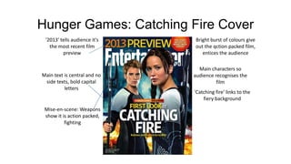 Hunger Games: Catching Fire Cover
Bright burst of colours give
out the qction packed film,
entices the audience
Main characters so
audience recognises the
film
'2013' tells audience it's
the most recent film
preview
Main text is central and no
side texts, bold capital
letters
'Catching fire' links to the
fiery background
Mise-en-scene: Weapons
show it is action packed,
fighting
 