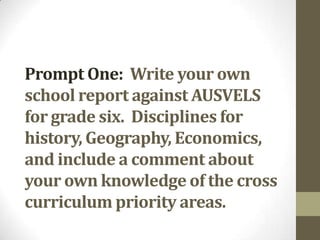 Prompt One: Write your own
school report against AUSVELS
for grade six. Disciplines for
history, Geography, Economics,
and include a comment about
your own knowledge of the cross
curriculum priority areas.
 
