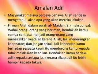Amalan Adil
• Masyarakat melayu percaya bahawa Allah sentiasa
mengetahui akan apa yang akan mereka lakukan.
• Firman Allah dalam surah al- Maidah: 8: (maksudnya):
Wahai orang- orang yang beriman, hendaklah kamu
semua sentiasa menjadi orang-orang yang
menegakkan keadilan kerana Allah, lagi menerangkan
kebenaran; dan jangan sekali-kali kebencian kamu
terhadap sesuatu kaum itu mendorong kamu kepada
tidak melakukan keadilan. Hendaklah kamu berlaku
adil (kepada sesiapa jua) kerana sikap adil itu lebih
hampir kepada takwa.
 