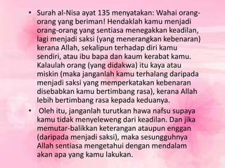 • Surah al-Nisa ayat 135 menyatakan: Wahai orang-
orang yang beriman! Hendaklah kamu menjadi
orang-orang yang sentiasa menegakkan keadilan,
lagi menjadi saksi (yang menerangkan kebenaran)
kerana Allah, sekalipun terhadap diri kamu
sendiri, atau ibu bapa dan kaum kerabat kamu.
Kalaulah orang (yang didakwa) itu kaya atau
miskin (maka janganlah kamu terhalang daripada
menjadi saksi yang memperkatakan kebenaran
disebabkan kamu bertimbang rasa), kerana Allah
lebih bertimbang rasa kepada keduanya.
• Oleh itu, janganlah turutkan hawa nafsu supaya
kamu tidak menyeleweng dari keadilan. Dan jika
memutar-balikkan keterangan ataupun enggan
(daripada menjadi saksi), maka sesungguhnya
Allah sentiasa mengetahui dengan mendalam
akan apa yang kamu lakukan.
 