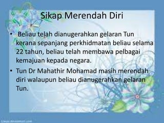 Sikap Merendah Diri
• Beliau telah dianugerahkan gelaran Tun
kerana sepanjang perkhidmatan beliau selama
22 tahun, beliau telah membawa pelbagai
kemajuan kepada negara.
• Tun Dr Mahathir Mohamad masih merendah
diri walaupun beliau dianugerahkan gelaran
Tun.
 