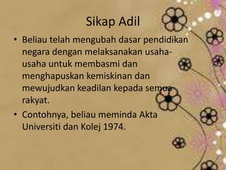 Sikap Adil
• Beliau telah mengubah dasar pendidikan
negara dengan melaksanakan usaha-
usaha untuk membasmi dan
menghapuskan kemiskinan dan
mewujudkan keadilan kepada semua
rakyat.
• Contohnya, beliau meminda Akta
Universiti dan Kolej 1974.
 
