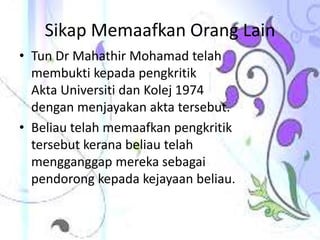 Sikap Memaafkan Orang Lain
• Tun Dr Mahathir Mohamad telah
membukti kepada pengkritik
Akta Universiti dan Kolej 1974
dengan menjayakan akta tersebut.
• Beliau telah memaafkan pengkritik
tersebut kerana beliau telah
mengganggap mereka sebagai
pendorong kepada kejayaan beliau.
 