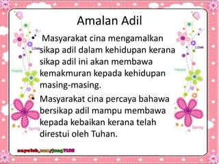 Amalan Adil
• Masyarakat cina mengamalkan
sikap adil dalam kehidupan kerana
sikap adil ini akan membawa
kemakmuran kepada kehidupan
masing-masing.
• Masyarakat cina percaya bahawa
bersikap adil mampu membawa
kepada kebaikan kerana telah
direstui oleh Tuhan.
 