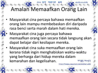 Amalan Memaafkan Orang Lain
• Masyarakat cina percaya bahawa memaafkan
orang lain mampu membebaskan diri daripada
rasa benci serta marah dalam hati mereka.
• Masyarakat cina juga percaya bahawa
memaafkan orang lain secara tidak langsung akan
dapat belajar dari kesilapan mereka.
• Masyarakat cina suka memaafkan orang lain
kerana tidak ingin menghabiskan waktu-waktu
yang berharga dari hidup mereka dalam
kemarahan dan kegelisahan.
 