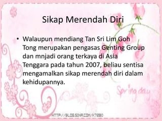 Sikap Merendah Diri
• Walaupun mendiang Tan Sri Lim Goh
Tong merupakan pengasas Genting Group
dan mnjadi orang terkaya di Asia
Tenggara pada tahun 2007, beliau sentisa
mengamalkan sikap merendah diri dalam
kehidupannya.
 
