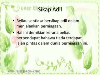 Sikap Adil
• Beliau sentiasa bersikap adil dalam
menjalankan perniagaan.
• Hal ini demikian kerana beliau
berpendapat bahawa tiada terdapat
jalan pintas dalam dunia perniagaan ini.
 