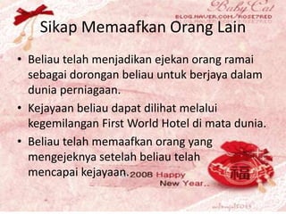 Sikap Memaafkan Orang Lain
• Beliau telah menjadikan ejekan orang ramai
sebagai dorongan beliau untuk berjaya dalam
dunia perniagaan.
• Kejayaan beliau dapat dilihat melalui
kegemilangan First World Hotel di mata dunia.
• Beliau telah memaafkan orang yang
mengejeknya setelah beliau telah
mencapai kejayaan.
 